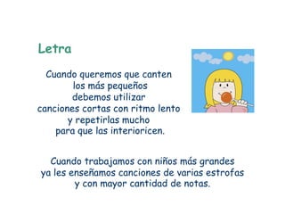 Letra
  Cuando queremos que canten
        los más pequeños
        debemos utilizar
canciones cortas con ritmo lento
       y repetirlas mucho
    para que las interioricen.


  Cuando trabajamos con niños más grandes
ya les enseñamos canciones de varias estrofas
        y con mayor cantidad de notas.
 