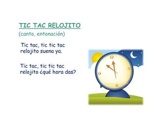 TIC TAC RELOJITO
(canto, entonación)

Tic tac, tic tic tac
relojito suena ya.

Tic tac, tic tic tac
relojito ¿qué hora das?
 