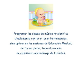 Programar las clases de música no significa
   simplemente cantar y tocar instrumentos,
sino aplicar en las sesiones de Educación Musical,
        de forma global, todo el proceso
     de enseñanza-aprendizaje de los niños.
 