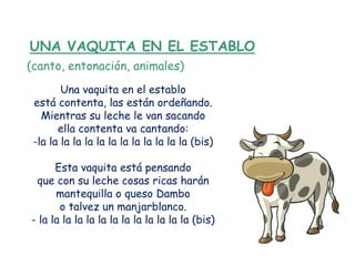 UNA VAQUITA EN EL ESTABLO
(canto, entonación, animales)
        Una vaquita en el establo
 está contenta, las están ordeñando.
   Mientras su leche le van sacando
       ella contenta va cantando:
 -la la la la la la la la la la la la la (bis)

      Esta vaquita está pensando
 que con su leche cosas ricas harán
      mantequilla o queso Dambo
       o talvez un manjarblanco.
- la la la la la la la la la la la la la (bis)
 