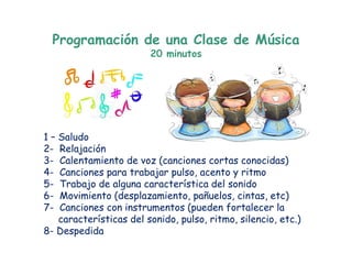 Programación de una Clase de Música
                        20 minutos




1– Saludo
2- Relajación
3- Calentamiento de voz (canciones cortas conocidas)
4- Canciones para trabajar pulso, acento y ritmo
5- Trabajo de alguna característica del sonido
6- Movimiento (desplazamiento, pañuelos, cintas, etc)
7- Canciones con instrumentos (pueden fortalecer la
   características del sonido, pulso, ritmo, silencio, etc.)
8- Despedida
 
