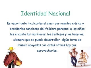 Identidad Nacional
Es importante inculcarles el amor por nuestra música y
 enseñarles canciones del folklore peruano; a los niños
  les encanta las marineras, los festejos y los huaynos,
    siempre que se pueda desarrollar algún tema de
       música apoyados con estos ritmos hay que
                     aprovecharlos.
 