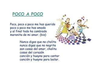 POCO A POCO

Poco, poco a poco me has querido
poco a poco me has amado
y al final todo ha cambiado
morenita de mi amor. (bis)

      Nunca digas que no cholita
      nunca digas que no negrita
      son cosas del amor, cholita
      cosas del corazón
      canción y huayno para cantar
      canción y huayno para bailar.
 