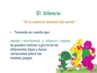 El Silencio
       “ Es la ausencia absoluta del sonido “


• Teniendo en cuenta que :

sonido = movimiento y silencio = reposo
se pueden realizar ejercicios de
diferentes tipos y hacer
variaciones sobre los
mismos juegos.
 