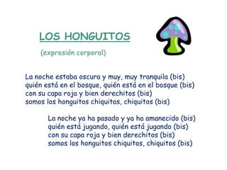 LOS HONGUITOS
    (expresión corporal)


La noche estaba oscura y muy, muy tranquila (bis)
quién está en el bosque, quién está en el bosque (bis)
con su capa roja y bien derechitos (bis)
somos los honguitos chiquitos, chiquitos (bis)

       La noche ya ha pasado y ya ha amanecido (bis)
       quién está jugando, quién está jugando (bis)
       con su capa roja y bien derechitos (bis)
       somos los honguitos chiquitos, chiquitos (bis)
 