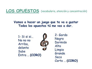 LOS OPUESTOS       (vocabulario, atención y concentración)



  Vamos a hacer un juego que te va a gustar
    Todos los opuestos tú me vas a dar.


                              2- Gordo
    1- Si si si…
                              Negro
    No no no
                              Dormido
    Arriba,
                              Alto
    delante
                              Limpio
    Sube
                              Grande
    Entra … (CORO)
                              Seco
                              Corto … (CORO)
 
