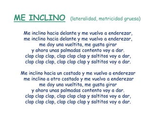 ME INCLINO              (lateralidad, motricidad gruesa)


  Me inclino hacia delante y me vuelvo a enderezar,
  me inclino hacia delante y me vuelvo a enderezar,
         me doy una vueltita, me gusta girar
     y ahora unas palmadas contento voy a dar.
  clap clap clap, clap clap clap y saltitos voy a dar,
  clap clap clap, clap clap clap y saltitos voy a dar.

 Me inclino hacia un costado y me vuelvo a enderezar
  me inclino a otro costado y me vuelvo a enderezar
          me doy una vueltita, me gusta girar
      y ahora unas palmadas contento voy a dar.
  clap clap clap, clap clap clap y saltitos voy a dar,
  clap clap clap, clap clap clap y saltitos voy a dar.
 