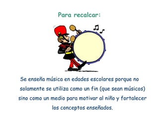 Para recalcar:




Se enseña música en edades escolares porque no
solamente se utiliza como un fin (que sean músicos)
sino como un medio para motivar al niño y fortalecer
             los conceptos enseñados.
 