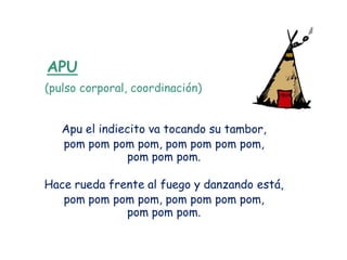 APU
(pulso corporal, coordinación)


   Apu el indiecito va tocando su tambor,
   pom pom pom pom, pom pom pom pom,
               pom pom pom.

Hace rueda frente al fuego y danzando está,
   pom pom pom pom, pom pom pom pom,
              pom pom pom.
 