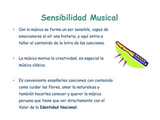 Sensibilidad Musical
•   Con la música se forma un ser sensible, capaz de
    emocionarse al oír una historia, y aquí entra a
    tallar el contenido de la letra de las canciones.


•   La música motiva la creatividad, en especial la
    música clásica.


•   Es conveniente enseñarles canciones con contenido
    como cuidar las flores, amar la naturaleza y
    también hacerles conocer y querer la música
    peruana que tiene que ver directamente con el
    Valor de la Identidad Nacional.
 