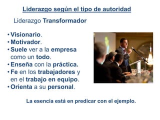 Liderazgo Transformador
Liderazgo según el tipo de autoridad
• Visionario.
• Motivador.
• Suele ver a la empresa
como un todo.
• Enseña con la práctica.
• Fe en los trabajadores y
en el trabajo en equipo.
• Orienta a su personal.
La esencia está en predicar con el ejemplo.
 