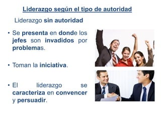 Liderazgo sin autoridad
Liderazgo según el tipo de autoridad
• Se presenta en donde los
jefes son invadidos por
problemas.
• Toman la iniciativa.
• El liderazgo se
caracteriza en convencer
y persuadir.
 