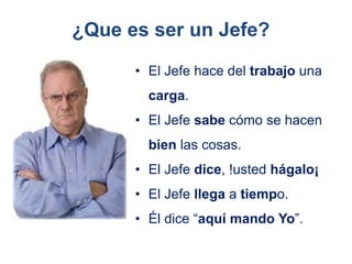 • El Jefe hace del trabajo una
carga.
• El Jefe sabe cómo se hacen
bien las cosas.
• El Jefe dice, !usted hágalo¡
• El Jefe llega a tiempo.
• Él dice “aquí mando Yo”.
¿Que es ser un Jefe?
 