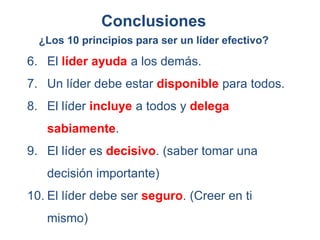 6. El líder ayuda a los demás.
7. Un líder debe estar disponible para todos.
8. El líder incluye a todos y delega
sabiamente.
9. El líder es decisivo. (saber tomar una
decisión importante)
10. El líder debe ser seguro. (Creer en ti
mismo)
¿Los 10 principios para ser un líder efectivo?
Conclusiones
 