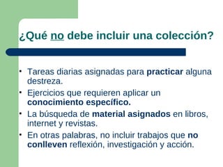 ¿Qué no debe incluir una colección?


• Tareas diarias asignadas para practicar alguna
  destreza.
• Ejercicios que requieren aplicar un
  conocimiento específico.
• La búsqueda de material asignados en libros,
  internet y revistas.
• En otras palabras, no incluir trabajos que no
  conlleven reflexión, investigación y acción.
 