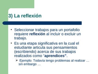 3) La reflexión

 • Seleccionar trabajos para un portafolio
   requiere reflexión al incluir o excluir un
   trabajo.
 • Es una etapa significativa en la cual el
   estudiante articula sus pensamientos
   (escribiendo) acerca de sus trabajos
   realizados como “aprendices”.
     Ejemplo: Todavía tengo problemas al realizar …
     sin embargo …
 