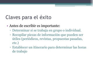 Claves para el éxitoAntes de escribir es importante:Determinar si se trabaja en grupo o individual.Recopilar piezas de información que pueden ser útiles (periódicos, revistas, propuestas pasadas, etc.)Establecer un itinerario para determinar las horas de trabajo
