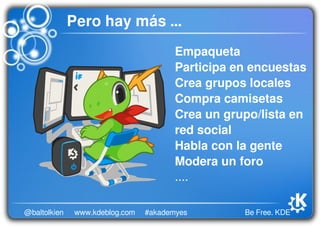 Be Free. KDE@baltolkien #akademyeswww.kdeblog.com
Empaqueta
Participa en encuestas
Crea grupos locales
Compra camisetas
Crea un grupo/lista en 
red social
Habla con la gente
Modera un foro
....
Pero hay más ...
 