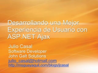 Desarrollando una Mejor
Experiencia de Usuario con
ASP.NET Ajax
Julio Casal
Software Developer
John Galt Solutions
julio_casal@hotmail.com
http://msguayaquil.com/blogs/jcasal
 