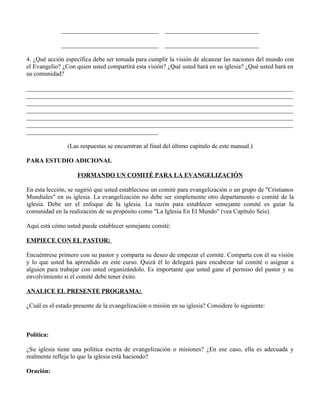 _______________________________          ______________________________

              _______________________________          ______________________________

4. ¿Qué acción específica debe ser tomada para cumplir la visión de alcanzar las naciones del mundo con
el Evangelio? ¿Con quien usted compartirá esta visión? ¿Qué usted hará en su iglesia? ¿Qué usted hará en
su comunidad?

_____________________________________________________________________________________
_____________________________________________________________________________________
_____________________________________________________________________________________
_____________________________________________________________________________________
_____________________________________________________________________________________
_____________________________________________________________________________________
__________________________________________

                (Las respuestas se encuentran al final del último capítulo de este manual.)

PARA ESTUDIO ADICIONAL

                    FORMANDO UN COMITÉ PARA LA EVANGELIZACIÓN

En esta lección, se sugirió que usted estableciese un comité para evangelización o un grupo de "Cristianos
Mundiales" en su iglesia. La evangelización no debe ser simplemente otro departamento o comité de la
iglesia. Debe ser el enfoque de la iglesia. La razón para establecer semejante comité es guiar la
comunidad en la realización de su propósito como "La Iglesia En El Mundo" (vea Capítulo Seis).

Aquí está cómo usted puede establecer semejante comité:

EMPIECE CON EL PASTOR:

Encuéntrese primero con su pastor y comparta su deseo de empezar el comité. Comparta con él su visión
y lo que usted ha aprendido en este curso. Quizá él lo delegará para encabezar tal comité o asignar a
alguien para trabajar con usted organizándolo. Es importante que usted gane el permiso del pastor y su
envolvimiento si el comité debe tener éxito.

ANALICE EL PRESENTE PROGRAMA:

¿Cuál es el estado presente de la evangelización o misión en su iglesia? Considere lo siguiente:



Política:

¿Su iglesia tiene una política escrita de evangelización o misiones? ¿En ese caso, ella es adecuada y
realmente refleja lo que la iglesia está haciendo?

Oración:
 