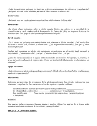 ¿Cuán frecuentemente su iglesia ora junto por peticiones relacionadas a las misiones y evangelización?
¿Su iglesia ha orado en las reuniones por obreros como instruido en Mateo 9:38?

Conferencias:

¿Su iglesia tuvo una conferencia de evangelización o misión durante el último año?

Entrenando:

¿Su iglesia ofrece instrucción sobre la visión mundial bíblica que enfoca en la necesidad de la
evangelización y en el estado actual de la expansión del Evangelio? ¿Hay un programa de educación
misionera para cada grupo de edad y cada departamento de la iglesia?

Envolvimiento:

¿En el pasado, en qué programas evangelísticos o de misiones su iglesia participó? ¿Qué ustedes han
hecho en el ámbito local, nacional, e internacional? ¿Qué programas tuvieron éxito? ¿Por qué? ¿Cuáles
fallaron? ¿Por qué?

Analice qué programas su iglesia está participando presentemente en el ámbito local, nacional, e
internacional. ¿Cuáles tienen éxito? ¿Por qué? ¿Cuáles no tienen éxito? ¿Por qué?

¿Cómo las varias secciones de la iglesia están involucradas en misiones? Por ejemplo, la juventud, el
grupo de hombres, el grupo de mujeres, etc. ¿Cómo las familias individuales están involucradas en las
misiones?

Apoyo Financiero:

¿Qué misioneros su iglesia está apoyando presentemente? ¿Dónde ellos se localizan? ¿Qué nivel de apoyo
usted está proporcionando?

Presupuesto:

Determine qué porcentaje del presupuesto de la iglesia presentemente [las ofrendas recibidas] va para
misiones o evangelización. Para hacer esto, rellene los siguientes espacios en blanco:

      Las ofrendas totales recibidas por nuestra iglesia el año pasado fueran _________________.
      De esta cantidad, nosotros dimos ____________ para misiones y evangelización.
      Esto significa que _______% de nuestro presupuesto fue para misiones y evangelización en
      el año pasado.

Recursos:

Los recursos incluyen personas, finanzas, equipo y medios. ¿Cómo los recursos de su iglesia están
usándose actualmente en nombre de las misiones y evangelización?

EDUQUE LA CONGREGACIÓN:
 