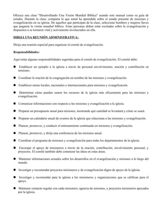 Ofrezca una clase "Desarrollando Una Visión Mundial Bíblica" usando este manual como su guía de
estudio. Durante la clase, comparta lo que usted ha aprendido sobre el estado presente de misiones y
evangelización en su iglesia. De aquellos que participan de la clase, seleccione hombres y mujeres llaves
que pegaron la visión mundial bíblica. Estas personas deben estar excitadas sobre la evangelización y
dispuestos a se tornaren vital y activamente involucrados en ella.

DIRIJA UNA REUNIÓN ADMINISTRATIVA:

Dirija una reunión especial para organizar el comité de evangelización.

Responsabilidades:

Aquí están algunas responsabilidades sugeridas para el comité de evangelización. El comité debe:

   Establecer un ejemplo a la iglesia a través de personal envolvimiento, oración y contribución en
    misiones.

 Coordinar la oración de la congregación en nombre de las misiones y evangelización.

 Establecer metas locales, nacionales e internacionales para misiones y evangelización.

    Determinar cómo pueden usarse los recursos de la iglesia más eficazmente para las misiones y
    evangelización.

 Comunicar informaciones con respecto a las misiones y evangelización a la iglesia.

 Preparar un presupuesto anual para misiones, mostrando qué cantidad se levantará y cómo se usará.

 Preparar un calendario anual de eventos de la iglesia que relacionan a las misiones y evangelización.

 Planear, promover, y conducir el entrenamiento continuado en misiones y evangelización.

 Planear, promover, y dirija una conferencia de las misiones anual.

 Coordinar el programa de misiones y evangelización para todas los departamentos de la iglesia.

    Encorajar el apoyo de misioneros a través de la oración, contribución, envolvimiento personal, y
    proyectos. El comité también debe comenzar las ideas en estas áreas.

 Mantener informaciones actuales sobre los desarrollos en el evangelización y misiones a lo largo del
  mundo.

 Investigar y recomendar proyectos misioneros y de evangelización digno de apoyo de la iglesia.

    Investigar y recomendar para la iglesia a los misioneros y organizaciones que se califican para el
    apoyo.

 Mantener contacto regular con cada misionero, agencia de misiones, y proyectos misioneros apoyados
  por la iglesia.
 