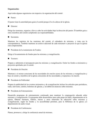 Organización:

Aquí están algunas sugerencias con respecto a la organización del comité:

 Pastor:

El pastor tiene la autoridad para guiar el comité porque él es la cabeza de la iglesia.

 Director:

Dirige las reuniones, organiza y lleva a cabo las actividades bajo la dirección del pastor. Él también guía a
otros miembros del comité cumpliendo sus responsabilidades.

 Secretaria:

Mantiene los registros de las reuniones del comité, el calendario de misiones, y trata con la
correspondencia. También mantiene un archivo adicional de cada misionero o proyecto en que la iglesia
está comprometida.

 Presidente de Levantamiento de Fondos:

Dirige el levantamiento de fondos para las misiones y evangelización.

 Tesorero:

Prepara y administra el presupuesto para las misiones y evangelización. Emite los fondos a misioneros y
proyectos aprobados por el comité.

 Presidente de Oración:

Mantiene a sí mismo consciente de las necesidades de oración acerca de las misiones y evangelización y
hace al comité y miembros de la iglesia conscientes de las necesidades y respuestas a la oración.

 Presidente de Publicidad:

Prepara la publicidad de los eventos misioneros y de evangelización incluso los artículos para periódicos,
radio, televisión, carteles, boletines de iglesias, y un tablón de anuncios sobre misiones.

 Presidente de Entrenamiento:

Desarrolla programas de entrenamiento continuado para mantener la congregación educada sobre
misiones y evangelización. Un programa debe desarrollarse para cada grupo de edad y departamento en la
iglesia. Obtiene literatura, folletos, tractos y otros materiales de educación sobre misiones y
evangelización, según los fondos y la accesibilidad permiten, para la biblioteca de la iglesia y/o
departamento de audio-visual.

 Presidente de Conferencias:

Planea, promueve y dirige la conferencia anual de misiones.
 