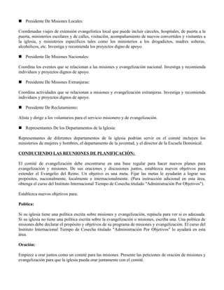  Presidente De Misiones Locales:

Coordenadas viajes de extensión evangelística local que puede incluir cárceles, hospitales, de puerta a la
puerta, ministerios escolares y de calles, visitación, acompañamiento de nuevos convertidos y visitantes a
la iglesia, y ministerios específicos tales como los ministerios a los drogadictos, madres solteras,
alcohólicos, etc. Investiga y recomienda los proyectos digno de apoyo.

 Presidente De Misiones Nacionales:

Coordina los eventos que se relacionan a las misiones y evangelización nacional. Investiga y recomienda
individuos y proyectos dignos de apoyo.

 Presidente De Misiones Extranjeras:

Coordina actividades que se relacionan a misiones y evangelización extranjeras. Investiga y recomienda
individuos y proyectos dignos de apoyo.

 Presidente De Reclutamiento:

Alista y dirige a los voluntarios para el servicio misionero y de evangelización.

 Representantes De los Departamentos de la Iglesia:

Representantes de diferentes departamentos de la iglesia podrían servir en el comité incluyen los
ministerios de mujeres y hombres, el departamento de la juventud, y el director de la Escuela Dominical.

CONDUCIENDO LAS REUNIONES DE PLANIFICACIÓN:

El comité de evangelización debe encontrarse en una base regular para hacer nuevos planes para
evangelización y misiones. De sus oraciones y discusiones juntos, establezca nuevos objetivos para
extender el Evangelio del Reino. Un objetivo es una meta. Fijar las metas le ayudarán a lograr sus
propósitos, nacionalmente, localmente e internacionalmente. (Para instrucción adicional en esta área,
obtenga el curso del Instituto Internacional Tiempo de Cosecha titulado "Administración Por Objetivos").

Establezca nuevos objetivos para:

Política:

Si su iglesia tiene una política escrita sobre misiones y evangelización, repásela para ver si es adecuada.
Si su iglesia no tiene una política escrita sobre la evangelización o misiones, escriba una. Una política de
misiones debe declarar el propósito y objetivos de su programa de misiones y evangelización. El curso del
Instituto Internacional Tiempo de Cosecha titulado "Administración Por Objetivos" lo ayudará en esta
área.

Oración:

Empiece a orar juntos como un comité para las misiones. Presente las peticiones de oración de misiones y
evangelización para que la iglesia pueda orar juntamente con el comité.
 