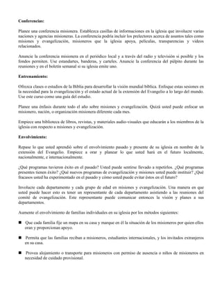 Conferencias:

Planee una conferencia misionera. Establezca casillas de informaciones en la iglesia que involucre varias
naciones y agencias misioneras. La conferencia podría incluir los prelectores acerca de asuntos tales como
misiones y evangelización, misioneros que la iglesia apoya, películas, transparencias y videos
relacionados.

Anuncie la conferencia misionera en el periódico local y a través del radio y televisión si posible y los
fondos permiten. Use estandartes, banderas, y carteles. Anuncie la conferencia del púlpito durante las
reuniones y en el boletín semanal si su iglesia emite uno.

Entrenamiento:

Ofrezca clases o estudios de la Biblia para desarrollar la visión mundial bíblica. Enfoque estas sesiones en
la necesidad para la evangelización y el estado actual de la extensión del Evangelio a lo largo del mundo.
Use este curso como una guía del estudio.

Planee una énfasis durante todo el año sobre misiones y evangelización. Quizá usted puede enfocar un
misionero, nación, o organización misionera diferente cada mes.

Empiece una biblioteca de libros, revistas, y materiales audio-visuales que educarán a los miembros de la
iglesia con respecto a misiones y evangelización.

Envolvimiento:

Repase lo que usted aprendió sobre el envolvimiento pasado y presente de su iglesia en nombre de la
extensión del Evangelio. Empiece a orar y planear lo que usted hará en el futuro localmente,
nacionalmente, e internacionalmente.

¿Qué programas tuvieron éxito en el pasado? Usted puede sentirse llevado a repetirlos. ¿Qué programas
presentes tienen éxito? ¿Qué nuevos programas de evangelización y misiones usted puede instituir? ¿Qué
fracasos usted ha experimentado en el pasado y cómo usted puede evitar éstos en el futuro?

Involucre cada departamento y cada grupo de edad en misiones y evangelización. Una manera en que
usted puede hacer esto es tener un representante de cada departamento asistiendo a las reuniones del
comité de evangelización. Este representante puede comunicar entonces la visión y planes a sus
departamentos.

Aumente el envolvimiento de familias individuales en su iglesia por los métodos siguientes:

 Que cada familia fije un mapa en su casa y marque en él la situación de los misioneros por quien ellos
  oran y proporcionan apoyo.

 Permita que las familias reciban a misioneros, estudiantes internacionales, y los invitados extranjeros
  en su casa.

 Provea alojamiento o transporte para misioneros con permiso de ausencia o niños de misioneros en
  necesidad de cuidado provisional.
 