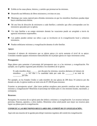  Exhiba en las casas placas, letreros, y carteles que promuevan las misiones.

 Desarrolle una biblioteca de libros misioneros y revistas en casa.

 Mantenga una vasija especial para ofrendas misioneras en que los miembros familiares puedan dejar
  hacer contribuciones diarias.

 Dé una lista de dirección de misioneros a cada familiar y anímeles que ellos correspondan con los
  misioneros apoyados por su iglesia.

    Un viaje familiar a un campo misionero durante las vacaciones puede ser arreglado a través de
    agencias misioneras responsables.

   Los padres pueden animar sus niños a que se involucren en la evangelización local y esfuerzos
    misioneros.

 Pueden enfatizarse misiones y evangelización durante el culto familiar.

Apoyo:

Aumentar el número de misioneros que su iglesia apoya y/o envía aumenta el nivel de su apoyo.
Considere mandar equipos misioneras transculturales de su propia iglesia en viajes misioneras cortas.

Presupuesto:

Haga planes para aumentar el porcentaje del presupuesto que va a las misiones y evangelización. Por
ejemplo, use el gráfico siguiente para desafiar a los miembros de la iglesia:

      Si cada miembro diese _______ por día para las misiones, nosotros daríamos (el número de
      miembros _____x 365 días x la cuantidad dada por cada día ________) un total de
      _________ por año.

Por ejemplo, en los Estados Unidos si cada miembro de una iglesia de 200 diese 10 centavos por día
durante un año, la iglesia tendría un total extra de $7,300.00 para misiones.

Examine su presupuesto actual. ¿Qué áreas podrían arreglarse para permitir canalizar más fondos para
misiones y evangelización? Determine el porcentaje de fondos para ir a las misiones locales, nacionales, y
extranjeras.

Recursos:

Reorganice los recursos de su iglesia para dar énfasis a misiones y evangelización. Los recursos incluyen
personas, finanzas, aparatos, y otros medios. Determine cómo usted puede usar mejor sus recursos para
lograr sus planes para la evangelización.

CONDUZCA LAS REUNIONES REGULARES DEL COMITÉ DE EVANGELIZACIÓN:

Aquí está una muestra de la agenda para dirigir reuniones regulares del comité de evangelización:
 