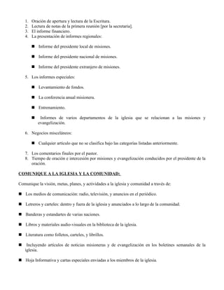 1.   Oración de apertura y lectura de la Escritura.
    2.   Lectura de notas de la primera reunión [por la secretaria].
    3.   El informe financiero.
    4.   La presentación de informes regionales:

          Informe del presidente local de misiones.

          Informe del presidente nacional de misiones.

          Informe del presidente extranjero de misiones.

    5. Los informes especiales:

          Levantamiento de fondos.

          La conferencia anual misionera.

          Entrenamiento.

             Informes de varios departamentos de la iglesia que se relacionan a las misiones y
             evangelización.

    6. Negocios misceláneos:

          Cualquier artículo que no se clasifica bajo las categorías listadas anteriormente.

    7. Los comentarios finales por el pastor.
    8. Tiempo de oración e intercesión por misiones y evangelización conducidos por el presidente de la
       oración.

COMUNIQUE A LA IGLESIA Y LA COMUNIDAD:

Comunique la visión, metas, planes, y actividades a la iglesia y comunidad a través de:

 Los medios de comunicación: radio, televisión, y anuncios en el periódico.

 Letreros y carteles: dentro y fuera de la iglesia y anunciados a lo largo de la comunidad.

 Banderas y estandartes de varias naciones.

 Libros y materiales audio-visuales en la biblioteca de la iglesia.

 Literatura como folletos, carteles, y librillos.

    Incluyendo artículos de noticias misioneras y de evangelización en los boletines semanales de la
    iglesia.

 Hoja Informativa y cartas especiales enviadas a los miembros de la iglesia.
 