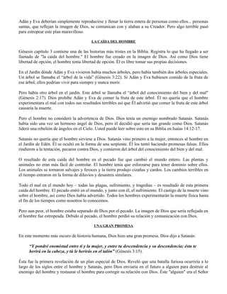 Adán y Eva deberían simplemente reproducirse y llenar la tierra entera de personas como ellos... personas
santas, que reflejan la imagen de Dios, se comunican con y alaban a su Creador. Pero algo terrible pasó
para estropear este plan maravilloso.

                                         LA CAÍDA DEL HOMBRE

Génesis capítulo 3 contiene una de las historias más tristes en la Biblia. Registra lo que ha llegado a ser
llamado de "la caída del hombre." El hombre fue creado en la imagen de Dios. Así como Dios tiene
libertad de opción, el hombre tenía libertad de opción. Él es libre tomar sus propias decisiones.

En el Jardín dónde Adán y Eva vivieron había muchos árboles, pero había también dos árboles especiales.
Un árbol se llamaba el “árbol de la vida” (Génesis 3:22). Si Adán y Eva hubiesen comido de la fruta de
ese árbol, ellos podrían vivir para siempre y nunca morir.

Pero había otro árbol en el jardín. Este árbol se llamaba el “árbol del conocimiento del bien y del mal"
(Génesis 2:17). Dios prohíbe Adán y Eva de comer la fruta de este árbol. Él no quería que el hombre
experimentara el mal con todos sus resultados terribles así que Él advirtió que comer la fruta de este árbol
causaría la muerte.

Pero el hombre no consideró la advertencia de Dios. Dios tenía un enemigo nombrado Satanás. Satanás
había sido una vez un hermoso ángel de Dios, pero él decidió que sería tan grande como Dios. Satanás
lideró una rebelión de ángeles en el Cielo. Usted puede leer sobre esto en su Biblia en Isaías 14:12-17.

Satanás no quería que el hombre sirviese a Dios. Satanás vino primero a la mujer, entonces al hombre en
el Jardín de Edén. Él se ocultó en la forma de una serpiente. Él los tentó haciendo promesas falsas. Ellos
rindieron a la tentación, pecaron contra Dios, y comieron del árbol del conocimiento del bien y del mal.

O resultado de esta caída del hombre en el pecado fue que cambió el mundo entero. Las plantas y
animales no eran más fácil de controlar. El hombre tenía que esforzarse para tener dominio sobre ellos.
Los animales se tornaron salvajes y feroces y la tierra produjo cizañas y cardos. Los cambios terribles en
el tiempo entraron en la forma de diluvios y desastres similares.

Todo el mal en el mundo hoy – todas las plagas, sufrimiento, y tragedias – es resultado de esta primera
caída del hombre. El pecado entró en el mundo, y junto con él, el sufrimiento. El castigo de la muerte vino
sobre el hombre, así como Dios había advertido. Todos los hombres experimentarán la muerte física hasta
el fin de los tiempos como nosotros lo conocemos.

Pero aun peor, el hombre estaba separado de Dios por el pecado. La imagen de Dios que sería reflejada en
el hombre fue estropeada. Debido al pecado, el hombre perdió su relación y comunicación con Dios.

                                          UNA GRAN PROMESA

En este momento más oscuro de historia humana, Dios hizo una gran promesa. Dios dijo a Satanás:

      “Y pondré enemistad entre ti y la mujer, y entre tu descendencia y su descendencia; ésta te
      herirá en la cabeza, y tú le herirás en el talón” (Génesis 3:15).

Ésta fue la primera revelación de un plan especial de Dios. Reveló que una batalla furiosa ocurriría a lo
largo de los siglos entre el hombre y Satanás, pero Dios enviaría en el futuro a alguien para destruir al
enemigo del hombre y restaurar el hombre para corregir su relación con Dios. Éste "alguien" era el Señor
 