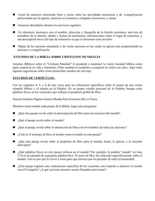     Cartel de anuncios ofreciendo fotos y cartas sobre las actividades misioneras y de evangelización
    patrocinadas por la iglesia, anuncios en reuniones, eslóganes misioneros, y metas.

 Anuncios del púlpito durante los servicios regulares.

 Un directorio misionero con el nombre, dirección y fotografía de la familia misionera, una lista de
  miembros de la familia, edades y fechas de nacimiento, informaciones sobre el lugar de reuniones, y
  una descripción breve del tipo de ministerio en que el misionero está envuelto.

 Mapas de las naciones mundiales y de varias naciones en las cuales la iglesia está comprometida en
  misiones y evangelización.

ESTUDIOS DE LA BIBLIA SOBRE CRISTIANOS MUNDIALES

Estudios Bíblicos sobre el "Cristiano Mundial" le ayudarán a mantener la visión mundial bíblica como
parte central de su vida y ministerio. Ellos también le ayudarán a compartir la visión con otros. Aquí están
algunas sugerencias sobre cómo desarrollar estudios de este tipo:

ESTUDIOS DE VERSÍCULOS:

Use los capítulos 4, 5, y 6 de este curso para las referencias específicas sobre el asunto de una visión
mundial bíblica y el mundo en la Palabra. En su propio estudio personal de la Palabra, busque estas
palabras llaves en los versículos que reflejan el propósito global de Dios:

Nación-Gentiles-Pagano-Gentes-Mundo-País-Extremos De La Tierra

Mientras usted estudia cada pasaje de la Biblia, haga estas preguntas:

 ¿Qué éste pasaje revela sobre la preocupación de Dios para las naciones del mundo?

 ¿Qué el pasaje revela sobre el mundo?

 ¿Qué el pasaje revela sobre la interacción de Dios con los hombres de todas las naciones?

 ¿Cuál es el mensaje de Dios al mundo como revelado en este pasaje?

    ¿Qué este pasaje revela sobre el propósito de Dios para el mundo, Israel, la iglesia, o el creyente
    individual?

 ¿Qué palabras llaves en este pasaje enfocan en el mundo? Por ejemplo, la palabra "mundo" en Juan
  3:16 es un ejemplo de semejante palabra llave. El amor de Dios fue enfocado específicamente sobre el
  mundo. Esto es por qué Él envió a Jesús para que muriera por los pecados de toda la humanidad.

 ¿Este pasaje requiere una contestación específica de los creyentes con respecto a alcanzar el mundo
  con el Evangelio? ¿A qué acciones nosotros somos llamados para tomar?
 