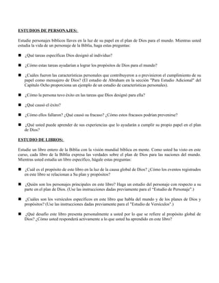 ESTUDIOS DE PERSONAJES:

Estudie personajes bíblicos llaves en la luz de su papel en el plan de Dios para el mundo. Mientras usted
estudia la vida de un personaje de la Biblia, haga estas preguntas:

 ¿Qué tareas específicas Dios designó al individuo?

 ¿Cómo estas tareas ayudarían a lograr los propósitos de Dios para el mundo?

 ¿Cuáles fueron las características personales que contribuyeron a o previnieron el cumplimiento de su
  papel como mensajero de Dios? (El estudio de Abraham en la sección "Para Estudio Adicional" del
  Capítulo Ocho proporciona un ejemplo de un estudio de características personales).

 ¿Cómo la persona tuvo éxito en las tareas que Dios designó para ella?

 ¿Qué causó el éxito?

 ¿Cómo ellos fallaron? ¿Qué causó su fracaso? ¿Cómo estos fracasos podrían prevenirse?

 ¿Qué usted puede aprender de sus experiencias que lo ayudarán a cumplir su propio papel en el plan
  de Dios?

ESTUDIO DE LIBROS:

Estudie un libro entero de la Biblia con la visión mundial bíblica en mente. Como usted ha visto en este
curso, cada libro de la Biblia expresa las verdades sobre el plan de Dios para las naciones del mundo.
Mientras usted estudia un libro específico, hágale estas preguntas:

 ¿Cuál es el propósito de este libro en la luz de la causa global de Dios? ¿Cómo los eventos registrados
  en este libro se relacionan a Su plan y propósitos?

 ¿Quién son los personajes principales en este libro? Haga un estudio del personaje con respecto a su
  parte en el plan de Dios. (Use las instrucciones dadas previamente para el “Estudio de Personaje".)

 ¿Cuáles son los versículos específicos en este libro que habla del mundo y de los planes de Dios y
  propósitos? (Use las instrucciones dadas previamente para el "Estudio de Versículos".)

 ¿Qué desafío este libro presenta personalmente a usted por lo que se refiere al propósito global de
  Dios? ¿Cómo usted responderá activamente a lo que usted ha aprendido en este libro?
 