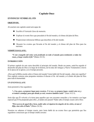 Capítulo Once
ENTONCES VENDRÁ EL FIN

OBJETIVOS:

Al concluir este capítulo usted será capaz de:

        Escribir el Versículo Llave de memoria.

        Explicar el evento llave que precederá el fin del mundo y el clímax del plan de Dios.

        Proporcionar referencias bíblicas que describen el fin del mundo.

           Resumir los eventos que llevarán al fin del mundo y al clímax del plan de Dios para las
           naciones.

VERSÍCULO LLAVE:

      “Y este evangelio del reino será predicado en todo el mundo para testimonio a todas las
      razas, y luego vendrá el fin” (Mateo 24:14).

INTRODUCCIÓN

El primer capítulo de este curso describió el principio del mundo. Desde ese punto, usted ha seguido el
desarrollo del plan de Dios a lo largo de la historia, de los días del Antiguo y Nuevo Testamentos a través
de la época de la iglesia y en el tiempo presente.

¿Pero qué la Biblia enseña sobre el futuro del mundo? Jesús habló del fin del mundo. ¿Qué esto significa?
Este capítulo contesta estas preguntas mientras él discute el fin del mundo y el clímax del plan de Dios
para toda la humanidad.

UN EVENTO LLAVE

Jesús prometió a Sus seguidores:

      “...Voy, pues, a preparar lugar para vosotros. Y si voy y os preparo lugar, vendré otra vez y
      os tomaré conmigo; para que donde yo esté, vosotros también estéis” (Juan 14:2-3).

Jesús dijo que Él volvería a la tierra para aquellos que son creyentes renacidos y los tomaría a un lugar
especial que Él ha preparado para ellos. ¿Cuándo esto pasará? Nadie sabe el tiempo exacto salvo Dios:

      “Pero acerca de aquel día y hora, nadie sabe; ni siquiera los ángeles de los cielos, ni aun el
      Hijo, sino sólo el Padre” (Mateo 24:36).

Nosotros no sabemos el tiempo exacto, pero Jesús habló de un evento llave que permitiría que Sus
seguidores conociesen que el tiempo estaba cercano:
 