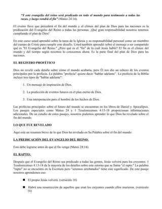 “Y este evangelio del reino será predicado en todo el mundo para testimonio a todas las
     razas, y luego vendrá el fin” (Mateo 24:14).

El evento llave que precederá el fin del mundo y el clímax del plan de Dios para las naciones es la
predicación del Evangelio del Reino a todas las personas. ¡Qué gran responsabilidad nosotros tenemos
cumpliendo el plan de Dios!

En este curso usted aprendió sobre la tarea de la Iglesia y su responsabilidad personal como un miembro
del cuerpo de Cristo para cumplir este desafío. Usted también aprendió sobre el mensaje a ser compartido
qué es "El Evangelio del Reino." ¿Pero qué es el "fin" de lo cuál Jesús habló? El fin es el clímax del
mundo y del tiempo según nosotros lo conocemos ahora. Es la parte final del plan de Dios para las
naciones.

EL REGISTRO PROFÉTICO

Dios no reveló cada detalle sobre cómo el mundo acabaría, pero Él nos dio un esbozo de los eventos
principales por la profecía. La palabra "profecía" quiere decir “hablar adelante”. La profecía de la Biblia
incluye tres tipos de "hablar adelante":

       1. Un mensaje de inspiración de Dios.

       2. La predicción de eventos futuros en el plan eterno de Dios.

       3. Una interpretación para el hombre de los hechos de Dios.

Las profecías principales sobre el futuro del mundo se encuentran en los libros de Daniel y Apocalipsis.
Los pasajes especiales como Mateo 24 y 1 Tesalonicenses 4:13-18 proporcionan informaciones
adicionales. De un estudio de estos pasajes, nosotros podemos aprender lo que Dios ha revelado sobre el
fin del mundo.

LO QUE FUE REVELADO

Aquí está un resumen breve de lo que Dios ha revelado en Su Palabra sobre el fin del mundo:

LA PREDICACIÓN DEL EVANGELIO DEL REINO:

Esto debe lograrse antes de que el fin venga (Mateo 24:14).

EL RAPTO:

Después que el Evangelio del Reino sea predicado a todas las gentes, Jesús volverá para los creyentes. 1
Tesalonicenses 4:13-18 da la mayoría de los detalles sobre este retorno que se llama "el rapto." La palabra
"rapto" no se encuentra en la Escritura pero "seremos arrebatados" tiene este significado. De este pasaje
nosotros aprendemos eso:

        El propio Jesús volverá. (versículo 16)

        Habrá una resurrección de aquellos que eran los creyentes cuando ellos murieron. (versículo
         16)
 