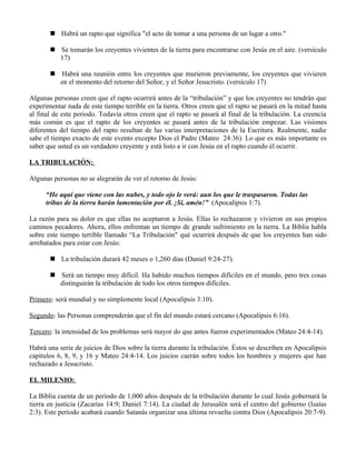  Habrá un rapto que significa "el acto de tomar a una persona de un lugar a otro."

        Se tomarán los creyentes vivientes de la tierra para encontrarse con Jesús en el aire. (versículo
         17)

        Habrá una reunión entre los creyentes que murieron previamente, los creyentes que vivieren
         en el momento del retorno del Señor, y el Señor Jesucristo. (versículo 17)

Algunas personas creen que el rapto ocurrirá antes de la “tribulación” y que los creyentes no tendrán que
experimentar nada de este tiempo terrible en la tierra. Otros creen que el rapto se pasará en la mitad hasta
al final de este periodo. Todavía otros creen que el rapto se pasará al final de la tribulación. La creencia
más común es que el rapto de los creyentes se pasará antes de la tribulación empezar. Las visiones
diferentes del tiempo del rapto resultan de las varias interpretaciones de la Escritura. Realmente, nadie
sabe el tiempo exacto de este evento excepto Dios el Padre (Mateo 24:36). Lo que es más importante es
saber que usted es un verdadero creyente y está listo a ir con Jesús en el rapto cuando él ocurrir.

LA TRIBULACIÓN:

Algunas personas no se alegrarán de ver el retorno de Jesús:

      “He aquí que viene con las nubes, y todo ojo le verá: aun los que le traspasaron. Todas las
      tribus de la tierra harán lamentación por él. ¡Sí, amén!” (Apocalipsis 1:7).

La razón para su dolor es que ellas no aceptaron a Jesús. Ellas lo rechazaron y vivieron en sus propios
caminos pecadores. Ahora, ellos enfrentan un tiempo de grande sufrimiento en la tierra. La Biblia habla
sobre este tiempo terrible llamado “La Tribulación" qué ocurrirá después de que los creyentes han sido
arrebatados para estar con Jesús:

        La tribulación durará 42 meses o 1,260 días (Daniel 9:24-27).

        Será un tiempo muy difícil. Ha habido muchos tiempos difíciles en el mundo, pero tres cosas
         distinguirán la tribulación de todo los otros tiempos difíciles.

Primero: será mundial y no simplemente local (Apocalipsis 3:10).

Segundo: las Personas comprenderán que el fin del mundo estará cercano (Apocalipsis 6:16).

Tercero: la intensidad de los problemas será mayor do que antes fueron experimentados (Mateo 24:4-14).

Habrá una serie de juicios de Dios sobre la tierra durante la tribulación. Éstos se describen en Apocalipsis
capítulos 6, 8, 9, y 16 y Mateo 24:4-14. Los juicios caerán sobre todos los hombres y mujeres que han
rechazado a Jesucristo.

EL MILENIO:

La Biblia cuenta de un periodo de 1,000 años después de la tribulación durante lo cual Jesús gobernará la
tierra en justicia (Zacarías 14:9; Daniel 7:14). La ciudad de Jerusalén será el centro del gobierno (Isaías
2:3). Este periodo acabará cuando Satanás organizar una última revuelta contra Dios (Apocalipsis 20:7-9).
 