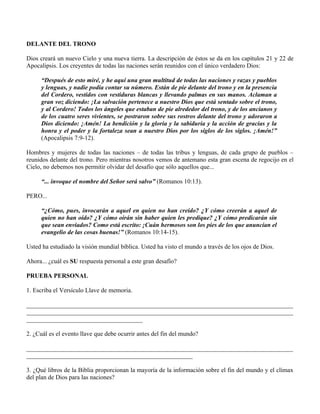 DELANTE DEL TRONO

Dios creará un nuevo Cielo y una nueva tierra. La descripción de éstos se da en los capítulos 21 y 22 de
Apocalipsis. Los creyentes de todas las naciones serán reunidos con el único verdadero Dios:

     “Después de esto miré, y he aquí una gran multitud de todas las naciones y razas y pueblos
     y lenguas, y nadie podía contar su número. Están de pie delante del trono y en la presencia
     del Cordero, vestidos con vestiduras blancas y llevando palmas en sus manos. Aclaman a
     gran voz diciendo: ¡La salvación pertenece a nuestro Dios que está sentado sobre el trono,
     y al Cordero! Todos los ángeles que estaban de pie alrededor del trono, y de los ancianos y
     de los cuatro seres vivientes, se postraron sobre sus rostros delante del trono y adoraron a
     Dios diciendo: ¡Amén! La bendición y la gloria y la sabiduría y la acción de gracias y la
     honra y el poder y la fortaleza sean a nuestro Dios por los siglos de los siglos. ¡Amén!”
     (Apocalipsis 7:9-12).

Hombres y mujeres de todas las naciones – de todas las tribus y lenguas, de cada grupo de pueblos –
reunidos delante del trono. Pero mientras nosotros vemos de antemano esta gran escena de regocijo en el
Cielo, no debemos nos permitir olvidar del desafío que sólo aquellos que...

     “... invoque el nombre del Señor será salvo” (Romanos 10:13).

PERO...

     “¿Cómo, pues, invocarán a aquel en quien no han creído? ¿Y cómo creerán a aquel de
     quien no han oído? ¿Y cómo oirán sin haber quien les predique? ¿Y cómo predicarán sin
     que sean enviados? Como está escrito: ¡Cuán hermosos son los pies de los que anuncian el
     evangelio de las cosas buenas!” (Romanos 10:14-15).

Usted ha estudiado la visión mundial bíblica. Usted ha visto el mundo a través de los ojos de Dios.

Ahora... ¿cuál es SU respuesta personal a este gran desafío?

PRUEBA PERSONAL

1. Escriba el Versículo Llave de memoria.

_____________________________________________________________________________________
_____________________________________________________________________________________
_____________________________________

2. ¿Cuál es el evento llave que debe ocurrir antes del fin del mundo?

_____________________________________________________________________________________
_____________________________________________________

3. ¿Qué libros de la Biblia proporcionan la mayoría de la información sobre el fin del mundo y el clímax
del plan de Dios para las naciones?
 
