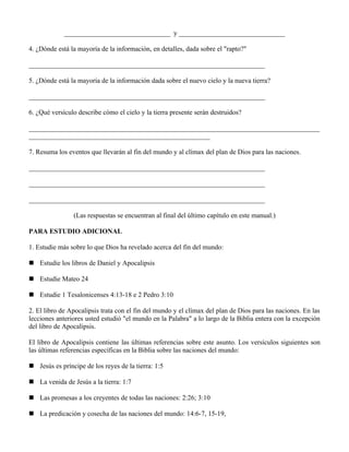 _______________________________ y _______________________________

4. ¿Dónde está la mayoría de la información, en detalles, dada sobre el "rapto?"

_____________________________________________________________________

5. ¿Dónde está la mayoría de la información dada sobre el nuevo cielo y la nueva tierra?

_____________________________________________________________________

6. ¿Qué versículo describe cómo el cielo y la tierra presente serán destruidos?

_____________________________________________________________________________________
_____________________________________________________

7. Resuma los eventos que llevarán al fin del mundo y al clímax del plan de Dios para las naciones.

_____________________________________________________________________

_____________________________________________________________________

_____________________________________________________________________

                (Las respuestas se encuentran al final del último capítulo en este manual.)

PARA ESTUDIO ADICIONAL

1. Estudie más sobre lo que Dios ha revelado acerca del fin del mundo:

 Estudie los libros de Daniel y Apocalipsis

 Estudie Mateo 24

 Estudie 1 Tesalonicenses 4:13-18 e 2 Pedro 3:10

2. El libro de Apocalipsis trata con el fin del mundo y el clímax del plan de Dios para las naciones. En las
lecciones anteriores usted estudió "el mundo en la Palabra" a lo largo de la Biblia entera con la excepción
del libro de Apocalipsis.

El libro de Apocalipsis contiene las últimas referencias sobre este asunto. Los versículos siguientes son
las últimas referencias específicas en la Biblia sobre las naciones del mundo:

 Jesús es príncipe de los reyes de la tierra: 1:5

 La venida de Jesús a la tierra: 1:7

 Las promesas a los creyentes de todas las naciones: 2:26; 3:10

 La predicación y cosecha de las naciones del mundo: 14:6-7, 15-19,
 