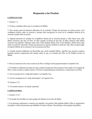 Respuestas a las Pruebas
CAPÍTULO UNO:

1. Génesis 1:1.

2. El único verdadero Dios que es revelado en la Biblia.

3. Dos razones para las historias diferentes de la creación: Porque las personas no tenían acceso a los
verdaderos hechos sobre la creación y porque ellos escogieron no creer en la verdadera historia de la
creación cuando ellos la oyeron.

4. Algunas personas no aceptan los verdaderos hechos de la creación porque si ellas hacen esto, ellas
deben reconocer que hay un Dios. Si ellas aceptan el hecho de que hay un Dios entonces ellas deben
reconocer Su gobierno soberano sobre ellas. Ellas también deben creer en Su Palabra y deben hacer algo
sobre su estilo de vida malo. Porque las personas no quieren cambiar su estilo de vida, ellas escogen negar
el registro bíblico de la creación y de la existencia de Dios.

5. Cuando nosotros hablamos de desarrollar una visión mundial bíblica, significa que nosotros estamos
basando nuestra comprensión del mundo sobre lo que es revelado por Dios en Su Palabra escrita, la
Biblia.



6. Para un resumen de los actos creativos de Dios verifique la lista proporcionada en Capítulo Uno.

7. El hombre es diferente de todas las otras criaturas hechas por Dios porque él fue creado en la imagen de
Dios y tiene un alma y espíritu eternos. Él tiene la capacidad para comunicarse y relacionarse con Dios.

8. Vea el resumen de la "caída del hombre" en Capítulo Uno.

9. Vea los resultados de la "caída del hombre" en Capítulo Uno.

10. Génesis 3:15

11. El mundo natural y el mundo espiritual.

CAPÍTULO DOS:

1. Génesis 11:6-7

2. El mundo fue dividido en varios grupos de idiomas en la torre de Babel.

3. Las personas empezaron a reunirse con aquellos con quienes ellas podrían hablar. Ellas se organizaron
en grupos o tribus de personas que hablaban el mismo idioma. Esto produjo varios grupos de pueblos.
 