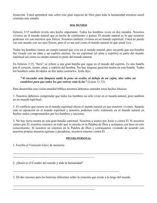 Jesucristo. Usted aprenderá más sobre este plan especial de Dios para toda la humanidad mientras usted
continúa este estudio.

                                               DOS MUNDOS

Génesis 3:15 también revela otro hecho importante. Todos los hombres viven en dos mundos. Nosotros
vivimos en el mundo natural que es hecho de continentes y países. El mundo natural es lo que nosotros
podemos ver con nuestros ojos físicos. Nosotros también vivimos en un mundo espiritual. Usted no puede
ver este mundo con sus ojos físicos, pero él es tan real como el mundo natural en que usted vive.

Todos los hombres tienen un cuerpo natural que vive en el mundo natural, pero recuerde que ese hombre
fue creado con un alma y un espíritu eternos. Su ser espiritual [el alma y espíritu] es parte del mundo
espiritual así como su cuerpo natural es parte del mundo natural.

En Génesis 3:15, "herir” se refiere a una gran batalla que sigue en el mundo del espíritu. Es una batalla
por el corazón, mente, alma, y espíritu del hombre. No hay ninguna posición neutra en esta batalla. Todos
los hombres están divididos en dos lados contrarios. Jesús dijo:

      "Al encender una lámpara nadie la pone en oculto, ni debajo de un cajón, sino sobre un
      candelero para que todos los que entren vean la luz” (Lucas 11:33).

Para desarrollar una visión mundial bíblica nosotros debemos entender estos hechos básicos:

1. Nosotros debemos comprender que todos los hombres no sólo viven en el mundo natural, pero también
en un mundo espiritual.

2. El conflicto que ocurre en el mundo espiritual afecta el mundo natural en que nosotros vivimos. Satanás
está en operación en el mundo espiritual y nosotros podemos verlo realmente en el mundo natural en
hechos malos comprometidos por los hombres y naciones.

3. No hay tierra neutra en esta gran batalla espiritual. Nosotros o somos por Jesús o contra Él. Si nosotros
somos por Él, nosotros creemos en todo que se enseña en la Palabra de Dios y actuamos con base en este
conocimiento. Si nosotros no creemos en la Palabra de Dios y continuamos viviendo de acuerdo con
nuestras propias maneras egoístas y pecadoras, nosotros estamos contra Él.

                                            PRUEBA PERSONAL

1. Escriba el Versículo Llave de memoria.

_____________________________________________________________________________________
_____________________________________________________

2. ¿Quién es el Creador del mundo y toda la humanidad?

_____________________________________________________________________

3. Dé dos razones para las historias diferentes sobre la creación que existe a lo largo del mundo.

_____________________________________________________________________________________
_____________________________________________________
 