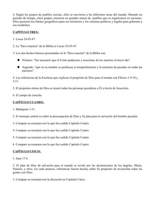 4. Según los grupos de pueblos crecían, ellos se movieron a las diferentes áreas del mundo. Durante un
período de tiempo, estos grupos crecieron en grandes masas de pueblos que se organizaron en naciones.
Ellos pusieron los límites geográficos para sus territorios y los sistemas políticos y legales para gobernar a
sus residentes.

CAPÍTULO TRES:

1. Lucas 24:45-47

2. La "llave maestra" de la Biblia es Lucas 24:45-47.

3. Los dos hechos básicos presentados en la "llave maestra" de la Biblia son:

    Primero: "fue necesario que el Cristo padeciese y resucitase de los muertos al tercer día".

    Segundo: “que en su nombre se predicase el arrepentimiento y la remisión de pecados en todas las
     naciones”.

4. Las referencias de la Escritura que explican el propósito de Dios para el mundo son Efesios 1:9-10 y
3:11.

5. El propósito eterno de Dios es reunir todas las personas pecadoras a Él a través de Jesucristo.

6. El campo de cosecha.

CAPÍTULO CUATRO:

1. Malaquías 1:11.

2. El mensaje central es sobre la preocupación de Dios y Su plan para la salvación del hombre pecador.

3. Compare su resumen con lo que fue cedido Capítulo Cuatro.

4. Compare su resumen con lo que fue cedido Capítulo Cuatro.

5. Compare su resumen con lo que fue cedido Capítulo Cuatro.

6. Compare su resumen con lo que fue cedido Capítulo Cuatro.

CAPÍTULO CINCO:

1. Juan 17:4.

2. El plan de Dios de salvación para el mundo se reveló por las declaraciones de los ángeles, María,
Simeón, y otros. En cada anuncio, referencias fueron hechas sobre Su propósito de reconciliar todas las
gentes con Dios.

3. Compare su resumen con la discusión en Capítulo Cinco.
 