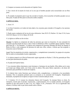 4. Compare su resumen con la discusión en Capítulo Cinco.

5. Fue a través de la muerte de Jesús en la cruz que el hombre pecador sería reconciliado con un Dios
justo.

6. Él cumplió el propósito para lo que fue enviado al mundo, el de reconciliar al hombre pecador con un
Dios justo. El plan de Dios para la salvación estaba completo.

CAPÍTULO SEIS:

1. Actos 1:8

2. La Gran Comisión es el orden de Jesús dado a los creyentes para extender el Evangelio a las naciones
del mundo.

3. Puede usarse cualquiera de las tres de estas referencias: Juan 20:21-23; Hechos 1:8; Juan 15:16; Lucas
24:45-49; Marcos 16:14-16; Mateo 28:16-20

4. La Iglesia se define en dos niveles:

Mundial: La Iglesia es compuesta de todas las personas que creen en Jesucristo. Es una comunión de
creyentes que han nacido de nuevo y han vivido en obediencia a Dios. La palabra iglesia significa "llamar
para fuera de" o "los llamados." La Iglesia está compuesta de personas llamadas del Reino de Satanás al
Reino de Dios y está compuesto de personas de cada raza, tribu, cultura, e idioma que han aceptado a
Jesucristo como el Salvador.

Local: Para los propósitos de misión, organización, y compañerismo (comunión), los grupos de creyentes
han se unido en comunidades locales organizadas.

5. La Iglesia empezó en el Día de Pentecostés según registrado en Hechos 2. Ella fue generada por Dios
en una gran demostración de poder.

6. El poder del Espíritu Santo.

7. Los creyentes deben relacionarse como hermanos y hermanas de una familia. Ellos deben servir como
un Cuerpo que trabaja unido, con Cristo como la cabeza. Dios pone líderes especiales y da dones del
ministerio para posibilitar la misión de la Iglesia.

8. La Iglesia tiene varias funciones que incluyen culto, compañerismo, y ministerio a las necesidades
humanas. Pero el propósito primario para su existencia es la extensión del Evangelio. Simplemente
declarado, el propósito de la Iglesia es lograr la Gran Comisión dada por Jesús.

9. 1 Corintios 15:1-11 resume los elementos básicos del Evangelio. Su mensaje básico es Jesús, Su
ministerio, muerte para el pecado, resurrección, y aparecimientos. En su sentido estrecho, el Evangelio
significa lo que está escrito en Juan 3:16, 14:1, Mateo 11:28, y Romanos 10:9. En su significado más
extenso, él incluye todo lo que Jesús enseñó sobre el Reino.

CAPÍTULO SIETE:
 