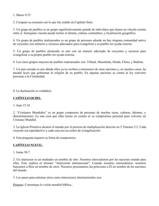 1. Mateo 9:37.

2. Compare su resumen con lo que fue cedido en Capítulo Siete.

3. Un grupo de pueblos es un grupo significativamente grande de individuos que tienen un vínculo común
entre sí. Semejante vínculo puede incluir el idioma, cultura, costumbres, y localización geográfica.

4. Un grupo de pueblos inalcanzados es un grupo de personas adonde no hay ninguna comunidad nativa
de creyentes con números y recursos adecuados para evangelizar a su pueblo sin ayuda externa.

5. Un grupo de pueblos alcanzado es uno con un número adecuado de creyentes y recursos para
evangelizar a su propio pueblo sin ayuda externa.

6. Los cinco grupos mayores de pueblos inalcanzados son: Tribual, Musulmán, Hindú, Chino, y Budista.

7. Un país cerrado es uno dónde ellos ya no reciben a misioneros de otras naciones y, en muchos casos, ha
pasado leyes que gobiernan la religión de su pueblo. En algunas naciones es contra la ley convertir
personas a la Cristiandad.



8. La declaración es verdadera.

CAPÍTULO OCHO:

1. Juan 15:16.

2. “Cristianos Mundiales” es un grupo compuesto de personas de muchas razas, culturas, idiomas, y
denominaciones. La una cosa que ellas tienen en común es su compromiso personal para volverse un
Cristiano Mundial.

3. La Iglesia Primitiva alcanzó el mundo por el proceso de multiplicación descrito en 2 Timoteo 2:2. Cada
creyente era reproductivo y cada casa era un centro de evangelización.

4. Esta pregunta requiere su firma de compromiso.

CAPÍTULO NUEVE:

1. Isaías 56:7.

2. Un intercesor es un mediador en nombre de otro. Nosotros intercedemos por las naciones orando para
ellas. Esto explica el término “intercesión internacional”. Cuando nosotros intercedemos, nosotros
buscamos a Dios en nombre de otros. Nosotros presentamos las peticiones a Él en nombre de las naciones
del mundo.

3. Los pasos para entrenar otros como intercesores internacionales son:

Primero: Comunique la visión mundial bíblica.
 