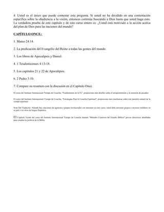 4. Usted es el único que puede contestar esta pregunta. Si usted no ha decidido en una contestación
específica sobre la obediencia a la visión, entonces continúa buscando a Dios hasta que usted haga esto.
La verdadera prueba de este capítulo y de este curso entero es: ¿Usted está motivado a la acción acerca
del plan de Dios para las naciones del mundo?

CAPÍTULO ONCE:

1. Mateo 24:14.

2. La predicación del Evangelio del Reino a todas las gentes del mundo.

3. Los libros de Apocalipsis y Daniel.

4. 1 Tesalonicenses 4:13-18.

5. Los capítulos 21 y 22 de Apocalipsis.

6. 2 Pedro 3:10.

7. Compare su resumen con la discusión en el Capítulo Once.

El curso del Instituto Internacional Tiempo de Cosecha, "Fundamentos de la Fe”, proporciona más detalles sobre el arrepentimiento y la remisión de pecados.

El curso del Instituto Internacional Tiempo de Cosecha, "Estrategias Para la Cosecha Espiritual", proporciona más enseñanzas sobre este paralelo natural de la
verdad espiritual.

Nota Del Traductor: Adonde hay citaciones de agencias e grupos involucrados con misiones en este curso, usted debe procurar grupos o recursos similares en
su país o en otros de lengua hispánica.


El  Capítulo Veinte del curso del Instituto Internacional Tiempo de Cosecha titulado "Métodos Creativos del Estudio Bíblico" provee directrices detalladas
para estudiar la profecía de la Biblia.
 
