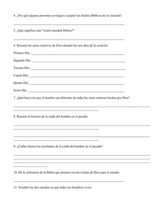 4. ¿Por qué algunas personas se niegan a aceptar los hechos Bíblicos de la creación?

_____________________________________________________________________

5. ¿Qué significa una "visión mundial bíblica?"

_____________________________________________________________________

6. Resuma los actos creativos de Dios durante los seis días de la creación.

Primero Día: __________________________________________________________

Segundo Día: __________________________________________________________

Tercero Día: ___________________________________________________________

Cuarto Día: ___________________________________________________________

Quinto Día: ___________________________________________________________

Sexto Día: ____________________________________________________________

7. ¿Qué hace con que el hombre sea diferente de todas las otras criaturas hechas por Dios?

_____________________________________________________________________________________
_____________________________________________________

8. Resuma la historia de la caída del hombre en el pecado.

_____________________________________________________________________________________
_____________________________________________________

_____________________________________________________________________________________
_____________________________________________________

9. ¿Cuáles fueron los resultados de la caída del hombre en el pecado?

_____________________________________________________________________________________
_____________________________________________________________________________________
_____________________________________________________________________________________
_____________________

10. Dé la referencia de la Biblia que primero revela el plan de Dios para el mundo.

_____________________________________________________________________

11. Nombre los dos mundos en que todos los hombres viven.
 