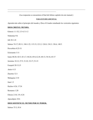 _____________________________________________________________________________________
_____________________________________________________

                   (Las respuestas se encuentran al final del último capítulo de este manual.)

                                          PARA ESTUDIO ADICIONAL

Aprenda más sobre el principio del mundo y Dios el Creador estudiando los versículos siguientes:

DIOS CREÓ EL MUNDO:

Génesis 1:1-32; 2:3-4; 5:1-2

Nehemías 9:6

Job 38:1-41

Salmos 74:17; 89:11; 104:1-35; 115:15; 121:2; 124:8; 134:3; 136:6; 148:5

Proverbios 8:23-31

Eclesiastés 3:11

Isaías 40:28; 42:5; 43:1,7; 44:24; 45:8,12,18; 48:13; 54:16; 65:17

Jeremías 10:12; 27:5; 31:22; 32:17; 51:15

Ezequiel 28:13,15

Amós 4:13

Zacarías 12:1

Malaquías 2:10

Juan 1:3

Hechos 4:24; 17:24

Romanos 1:20

Efesios 2:10; 3:9; 4:24

Apocalipsis 10:6

DIOS SOSTIENE EL MUNDO POR SU PODER:

Salmos 75:3; 95:4
 