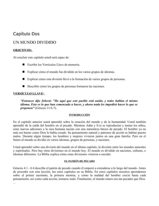 Capítulo Dos

UN MUNDO DIVIDIDO
OBJETIVOS:

Al concluir este capítulo usted será capaz de:

        Escribir los Versículos Llave de memoria.

        Explicar cómo el mundo fue dividido en los varios grupos de idiomas.

        Explicar cómo esta división llevó a la formación de varios grupos de personas.

        Describir cómo los grupos de personas formaron las naciones.

VERSÍCULO LLAVE:

      “Entonces dijo Jehová: "He aquí que este pueblo está unido, y todos hablan el mismo
      idioma. Esto es lo que han comenzado a hacer, y ahora nada les impedirá hacer lo que se
      proponen” (Génesis 11:6-7).

                                             INTRODUCCIÓN

En el capítulo anterior usted aprendió sobre la creación del mundo y de la humanidad. Usted también
aprendió de la caída del hombre en el pecado. Mientras Adán y Eva se reproducían y tenían los niños,
estas nuevas adiciones a la raza humana nacían con una naturaleza básica de pecado. El hombre ya no
más era bueno como Dios lo había creado. Su pensamiento natural y patrones de acción se habían puesto
malos. Durante algún tiempo, los hombres y mujeres vivieron juntos en una gran familia. Pero en el
futuro el mundo se dividió en varios idiomas, grupos de personas, y naciones.

Usted aprendió sobre una división del mundo en el último capítulo, la división entre los mundos naturales
y espirituales. Pero hay otras divisiones en el mundo hoy. El mundo es dividido en naciones, culturas, e
idiomas diferentes. La Biblia explica cómo estas divisiones vinieron a suceder.

                                         EL PATRÓN DE PECADO

Génesis 4:1 - 6:4 describe el patrón de pecado cuando él empezó a extenderse a lo largo del mundo. Antes
de proceder con esta lección, lea estos capítulos en su Biblia. En estos capítulos nosotros aprendemos
sobre el primer asesinato, la primera mentira, y cómo la maldad del hombre creció hasta cada
pensamiento, así como cada acción, tornarse malo. Finalmente, el mundo entero era tan pecador que Dios.
..
 