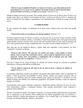 “Jehová vio que la maldad del hombre era mucha en la tierra, y que toda tendencia de los
     pensamientos de su corazón era de continuo sólo al mal. Entonces Jehová lamentó haber
     hecho al hombre en la tierra, y le dolió en su corazón” (Génesis 6:5-6).

Debido al rápido crecimiento de pecado, Dios decidió destruir la tierra con un diluvio. Pero Él salvó a un
hombre justo, Noé, y su familia. Lea la historia de Noé y el diluvio en Génesis 6:8-9:17. Después del
diluvio, la familia de Noé empezó a reproducirse. Casi inmediatamente, el patrón de pecado ocurrió de
nuevo.

                                          LA TORRE DE BABEL

En este momento del tiempo, los habitantes de la tierra entera estaban juntos aun como una grande
familia:

     “Toda la tierra tenía un solo idioma y las mismas palabras” (Génesis 11:1).

No había ninguna división de idiomas o culturas. Las naciones aún no existían. Porque el hombre estaba
totalmente unido en el idioma, cultura, y costumbres, él pudo hacer grandes cosas. Este grupo de personas
unidas decidió construir una gran torre, una tan alta que ascendería hasta el Cielo, hasta la presencia de
Dios. Ellos quisieron hacer un gran nombre para ellos. Lea sobre la torre en Babel en Génesis 11:1-9.

Dios supo que con tal unidad de idioma y cultura, nada sería imposible a estos hombres. Así Dios
"confundió" o trastornó su idioma:

     “Entonces dijo Jehová: "He aquí que este pueblo está unido, y todos hablan el mismo
     idioma. Esto es lo que han comenzado a hacer, y ahora nada les impedirá hacer lo que se
     proponen. Vamos, pues, descendamos y confundamos allí su lenguaje, para que nadie
     entienda lo que dice su compañero." (Génesis 11:6-7).

Éste fue el origen de las varias divisiones de idiomas del mundo. Porque las personas no pudieran
entendernos, el proyecto del edificio en Babel paró:

     “Así los dispersó Jehová de allí sobre la faz de toda la tierra, y dejaron de edificar la
     ciudad” (Génesis 11:8).

Las personas empezaron a juntarse con aquellos con quienes ellas podrían hablar. Ellas se organizaron en
grupos o tribus de personas que hablaban el mismo idioma. Cuando estos grupos crecieron, ellos se
movieron a las diferentes áreas del mundo. Después éstos "grupos de personas" se dividieron no sólo
debido al idioma, pero debido a las condiciones geográficas. Las grandes montañas y mares los separaron
después en el futuro.

Eventualmente, estos grupos separados empezaron a desarrollar maneras diferentes de hacer las cosas.
Ellos desarrollaron culturas y costumbres distintos. Ellos también desarrollaron varias religiones y
adoraron dioses diferentes.

Durante un período de tiempo, estos grupos crecieron y se tornaron grandes aglomeraciones de personas
que se organizaron en las naciones. Ellos establecieron los límites geográficos para sus territorios, y
sistemas políticos y legales para gobernar sus residentes. Así el mundo llegó a ser dividido en muchas
naciones con diferentes idiomas, culturas, y costumbres.
 