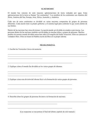 EL MUNDO HOY

El mundo hoy consiste de siete mayores aglomeraciones de tierra rodeadas por agua. Estas
aglomeraciones de la tierra se llaman “los continentes”. Los nombres de los continentes son América del
Norte, América del Sur, Europa, Asia, África, Australia, y Antártica.

Cada uno de estos continentes es dividido en varias naciones compuestas de grupos de personas
diferentes. Cada nación tiene su propio gobierno y el sistema legal para controlar lo que ocurre dentro de
sus límites.

Dentro de las naciones hay otras divisiones. La nación puede ser dividida en estados o provincias. Las
personas dentro de las naciones también son divididas en muchas tribus y grupos de personas. Muchos
pueblos de nuestro mundo dividido nunca han oído el Evangelio del Señor Jesucristo. Ellos no conocen el
verdadero Dios. Ellos no tienen la Palabra escrita de Dios en su propio idioma.



                                           PRUEBA PERSONAL

1. Escriba los Versículos Llaves de memoria.

_____________________________________________________________________________________
_____________________________________________________________________________________
_____________________________________

_____________________________________________________________________

2. Explique cómo el mundo fue dividido en los varios grupos de idiomas.

_____________________________________________________________________________________
_____________________________________________________________________________________
_____________________________________

3. Explique cómo esta división del idioma llevó a la formación de varios grupos de personas.

_____________________________________________________________________

_____________________________________________________________________

_____________________________________________________________________

4. Describa cómo los grupos de personas llevaron a la formación de naciones.

_____________________________________________________________________________________
_____________________________________________________

_____________________________________________________________________

                (Las respuestas se encuentran al final del último capítulo de este manual.)
 